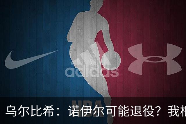 乌尔比希：诺伊尔可能退役？我根本就不知道他说了这些话